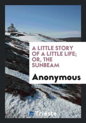 A Little Story of a Little Life; Or, the Sunbeam de Anonymous