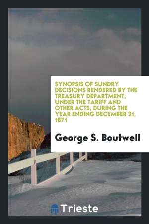 Synopsis of Sundry Decisions Rendered by the Treasury Department, Under the Tariff and Other Acts, During the Year Ending December 31, 1871 de George S. Boutwell