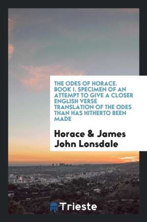 The Odes of Horace. Book I. Specimen of an Attempt to Give a Closer English Verse Translation of the Odes Than Has Hitherto Been Made de Horace