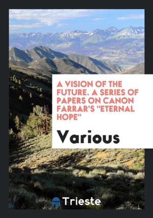 A Vision of the Future. a Series of Papers on Canon Farrar's Eternal Hope de Various