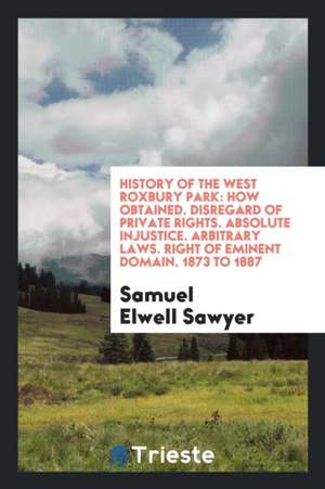 History of the West Roxbury Park: How Obtained. Disregard of Private Rights. Absolute Injustice. Arbitrary Laws. Right of Eminent Domain. 1873 to 1887 de Samuel Elwell Sawyer