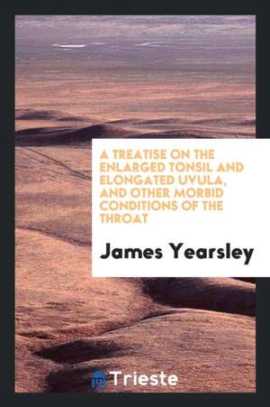 A Treatise on the Enlarged Tonsil and Elongated Uvula, and Other Morbid Conditions of the Throat de James Yearsley