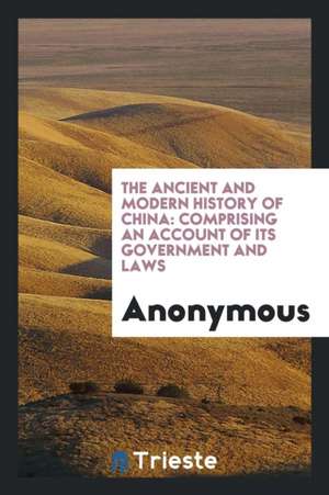 The Ancient and Modern History of China: Comprising an Account of Its Government and Laws de Anonymous