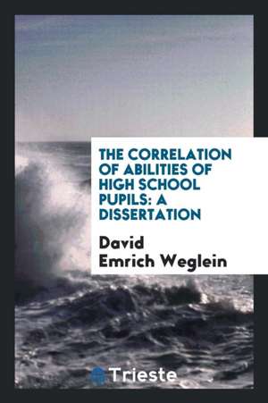 The Correlation of Abilities of High School Pupils: A Dissertation de David Emrich Weglein