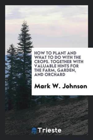 How to Plant and What to Do with the Crops. Together with Valuable Hints for the Farm, Garden, and Orchard de Mark W. Johnson