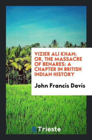 Vizier Ali Khan; Or, the Massacre of Benares: A Chapter in British Indian History de John Francis Davis