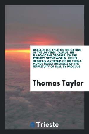 Ocellus Lucanus on the Nature of the Universe. Taurus, the Platonic Philosopher, on the Eternity of the World. Julius Firmicus Maternus of the Thema M de Thomas Taylor