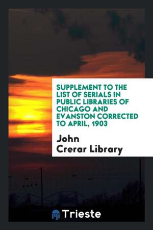 Supplement to the List of Serials in Public Libraries of Chicago and Evanston Corrected to April, 1903 de John Crerar Library