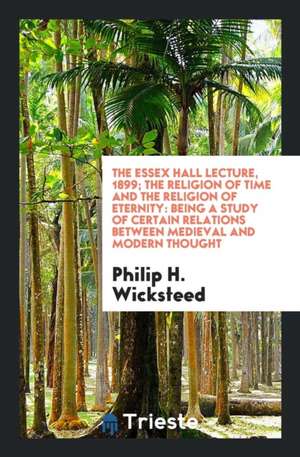 The Essex Hall Lecture, 1899; The Religion of Time and the Religion of Eternity: Being a Study of Certain Relations Between Medieval and Modern Though de Philip H. Wicksteed