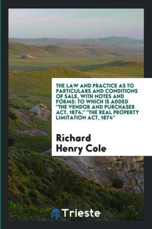 The Law and Practice as to Particulars and Conditions of Sale, with Notes and Forms: To Which Is Added the Vendor and Purchaser Act, 1874, the Real Pr de Richard Henry Cole