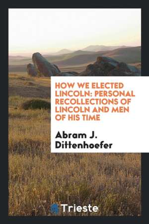 How We Elected Lincoln: Personal Recollections of Lincoln and Men of His Time de Abram J. Dittenhoefer