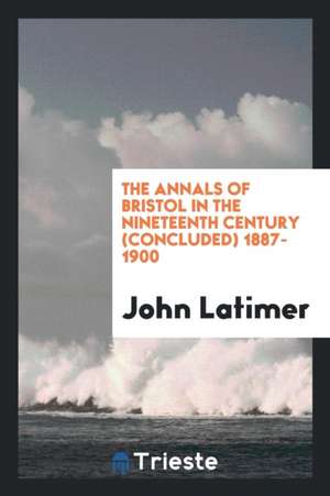 The Annals of Bristol in the Nineteenth Century (Concluded) 1887-1900 de John Latimer