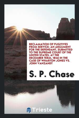 Reclamation of Fugitives from Service: An Argument for the Defendant, Submitted to the Supreme Court of the United States, at the December Term, 1846 de S. P. Chase