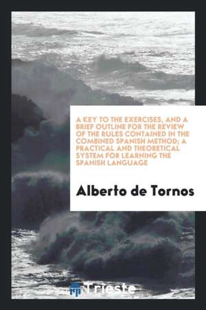 A Key to the Exercises, and a Brief Outline for the Review of the Rules Contained in the Combined Spanish Method; A Practical and Theoretical System f de Alberto De Tornos