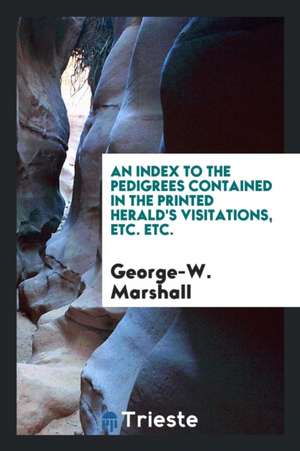 An Index to the Pedigrees Contained in the Printed Herald's Visitations, Etc. Etc. de George-W Marshall