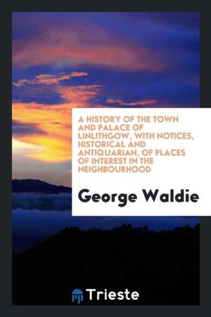 A History of the Town and Palace of Linlithgow, with Notices, Historical and Antiquarian, of Places of Interest in the Neighbourhood de George Waldie