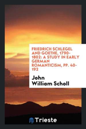 Friedrich Schlegel and Goethe, 1790-1802: A Study in Early German Romanticism, Pp. 40-192 de John William Scholl