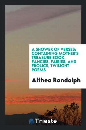 A Shower of Verses: Containing Mother's Treasure Book, Fancies, Fairies, and Frolics, Twilight Poems de Althea Randolph