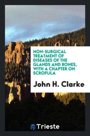 Non-Surgical Treatment of Diseases of the Glands and Bones, with a Chapter on Scrofula de John H. Clarke