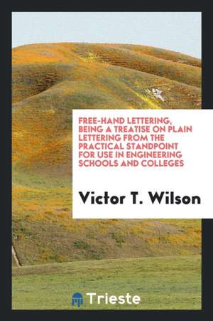 Free-Hand Lettering, Being a Treatise on Plain Lettering from the Practical Standpoint for Use in Engineering Schools and Colleges de Victor T. Wilson