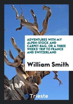 Adventures with My Alpen-Stock and Carpet-Bag, or a Three Weeks' Trip to France and Switzerland de William Smith