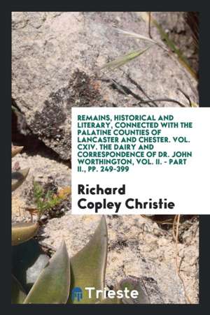 Remains, Historical and Literary, Connected with the Palatine Counties of Lancaster and Chester. Vol. CXIV. the Dairy and Correspondence of Dr. John W de Richard Copley Christie