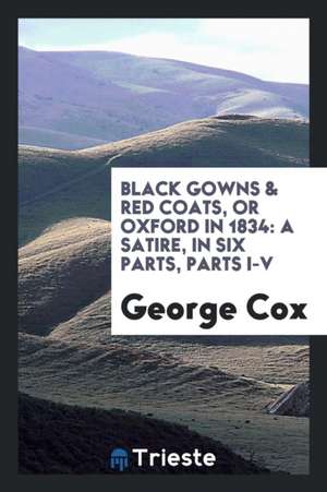 Black Gowns & Red Coats, or Oxford in 1834: A Satire, in Six Parts, Parts I-V de George Cox