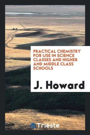 Practical Chemistry for Use in Science Classes and Higher and Middle Class Schools de J. Howard