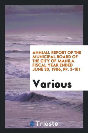 Annual Report of the Municipal Board of the City of Manila. Fiscal Year Ended June 30, 1906, Pp. 3-101 de Various