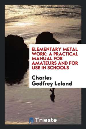 Elementary Metal Work: A Practical Manual for Amateurs and for Use in Schools de Charles G. Leland