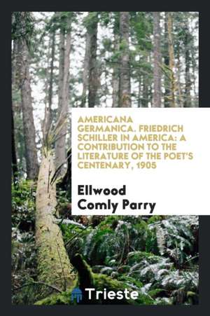 Americana Germanica. Friedrich Schiller in America: A Contribution to the Literature of the Poet's Centenary, 1905 de Ellwood Comly Parry