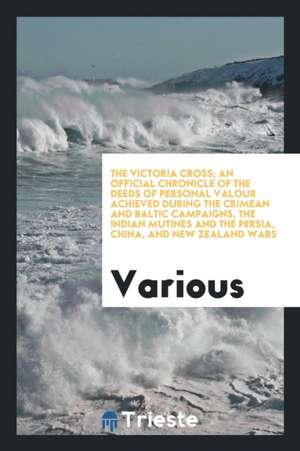 The Victoria Cross; An Official Chronicle of the Deeds of Personal Valour Achieved During the Crimean and Baltic Campaigns, the Indian Mutines and the de Various