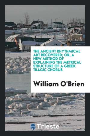 The Ancient Rhythmical Art Recovered; Or, a New Method of Explaining the Metrical Structure of a Greek Tragic Chorus de William O'Brien