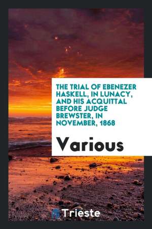 The Trial of Ebenezer Haskell, in Lunacy, and His Acquittal Before Judge Brewster, in November, 1868 de Various