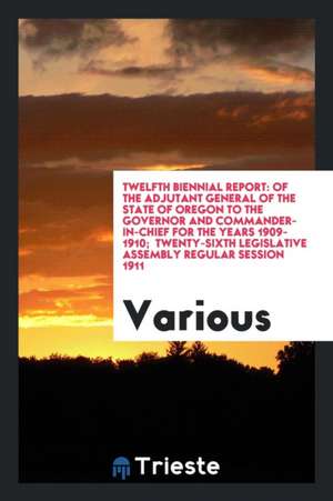 Twelfth Biennial Report: Of the Adjutant General of the State of Oregon to the Governor and Commander-In-Chief for the Years 1909-1910; Twenty- de Various