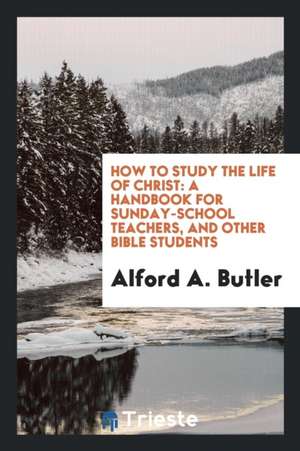 How to Study the Life of Christ: A Handbook for Sunday-School Teachers, and Other Bible Students de Alford A. Butler