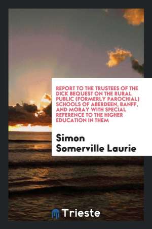 Report to the Trustees of the Dick Bequest on the Rural Public (Formerly Parochial) Schools of Aberdeen, Banff, and Moray with Special Reference to th de Simon Somerville Laurie