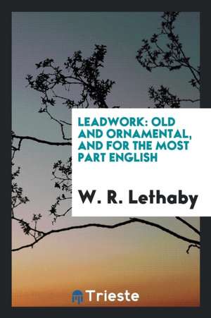 Leadwork: Old and Ornamental, and for the Most Part English de W. R. Lethaby