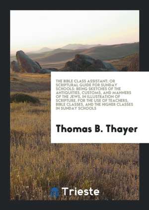 The Bible Class Assistant; Or Scriptural Guide for Sunday Schools: Being Sketches of the Antiquities, Customs, and Manners of the Jews, in Illustratio de Thomas B. Thayer