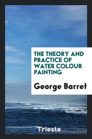 The Theory and Practice of Water Colour Painting de George Barret