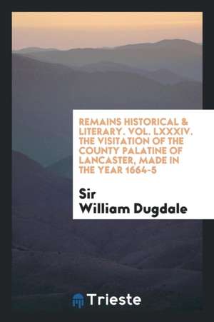 Remains Historical & Literary. Vol. LXXXIV. the Visitation of the County Palatine of Lancaster, Made in the Year 1664-5 de Sir William Dugdale