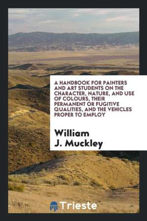 A Handbook for Painters and Art Students on the Character, Nature, and Use of Colours, Their Permanent or Fugitive Qualities, and the Vehicles Proper de William J. Muckley