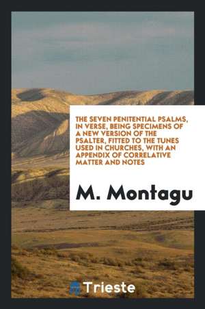 The Seven Penitential Psalms, in Verse, Being Specimens of a New Version of the Psalter, Fitted to the Tunes Used in Churches, with an Appendix of Cor de M. Montagu