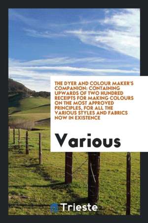 The Dyer and Colour Maker's Companion: Containing Upwards of Two Hundred Receipts for Making Colours on the Most Approved Principles, for All the Vari de Various