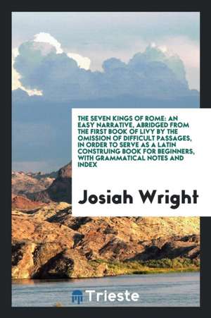 The Seven Kings of Rome: An Easy Narrative, Abridged from the First Book of Livy by the Omission of Difficult Passages, in Order to Serve as a de Josiah Wright