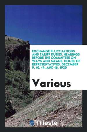 Exchange Fluctuations and Tariff Duties. Hearings Before the Committee on Ways and Means. House of Representatives. December 9, 10, 14, and 16, 1920 de Various