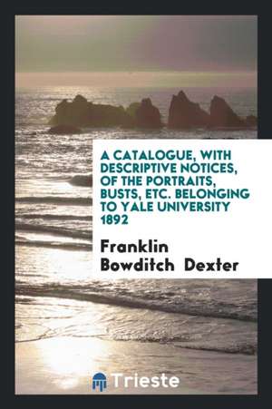 A Catalogue, with Descriptive Notices, of the Portraits, Busts, Etc. Belonging to Yale University 1892 de Franklin Bowditch Dexter