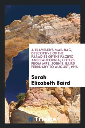 A Traveler's Mail Bag, Descriptive of the Paradise of the Pacific and California; Letters from Mrs. John E. Baird February to August, 1914 de Sarah Elizabeth Baird