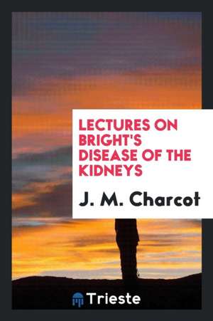 Lectures on Bright's Disease of the Kidneys: Delivered at the School of ... de J. M. Charcot