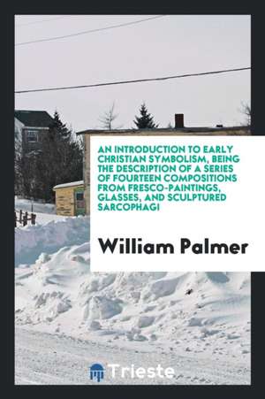 An Introduction to Early Christian Symbolism, Being the Description of a Series of Fourteen Compositions from Fresco-Paintings, Glasses, and Sculpture de William Palmer